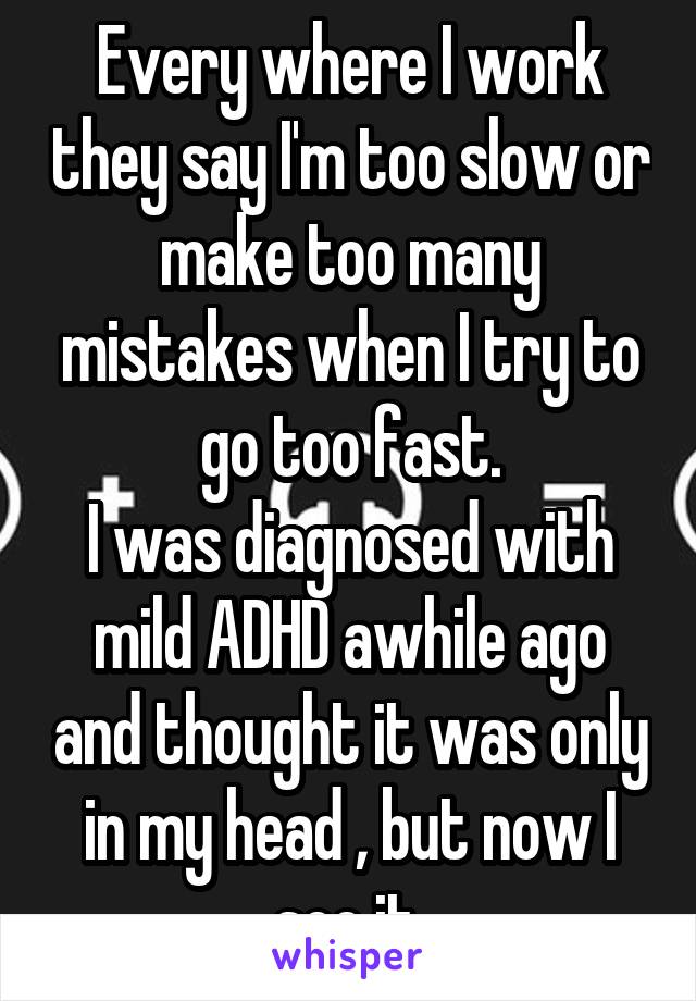 Every where I work they say I'm too slow or make too many mistakes when I try to go too fast.
I was diagnosed with mild ADHD awhile ago and thought it was only in my head , but now I see it.