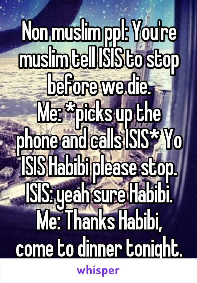 Non muslim ppl: You're muslim tell ISIS to stop before we die.
Me: *picks up the phone and calls ISIS* Yo ISIS Habibi please stop.
ISIS: yeah sure Habibi.
Me: Thanks Habibi, come to dinner tonight.