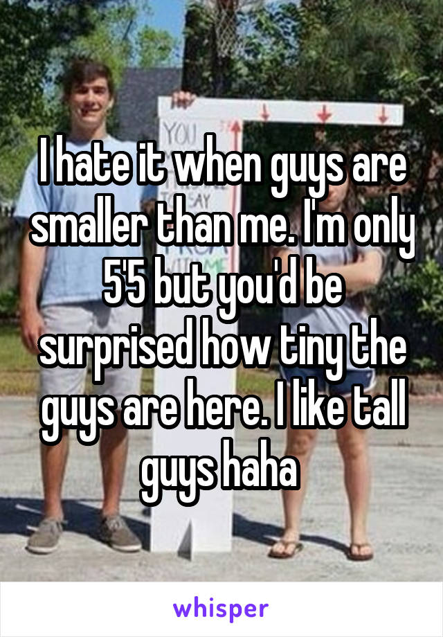 I hate it when guys are smaller than me. I'm only 5'5 but you'd be surprised how tiny the guys are here. I like tall guys haha 