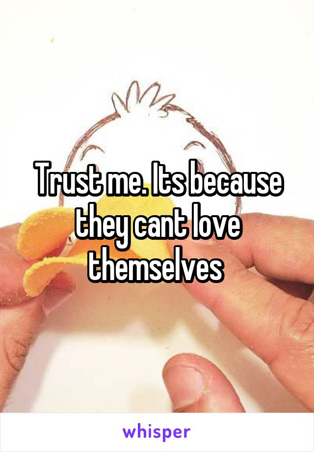 Trust me. Its because they cant love themselves 