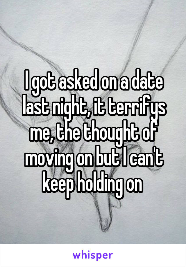 I got asked on a date last night, it terrifys me, the thought of moving on but I can't keep holding on 