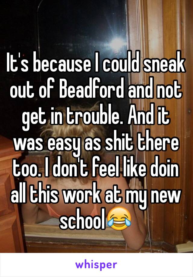 It's because I could sneak out of Beadford and not get in trouble. And it was easy as shit there too. I don't feel like doin all this work at my new school😂