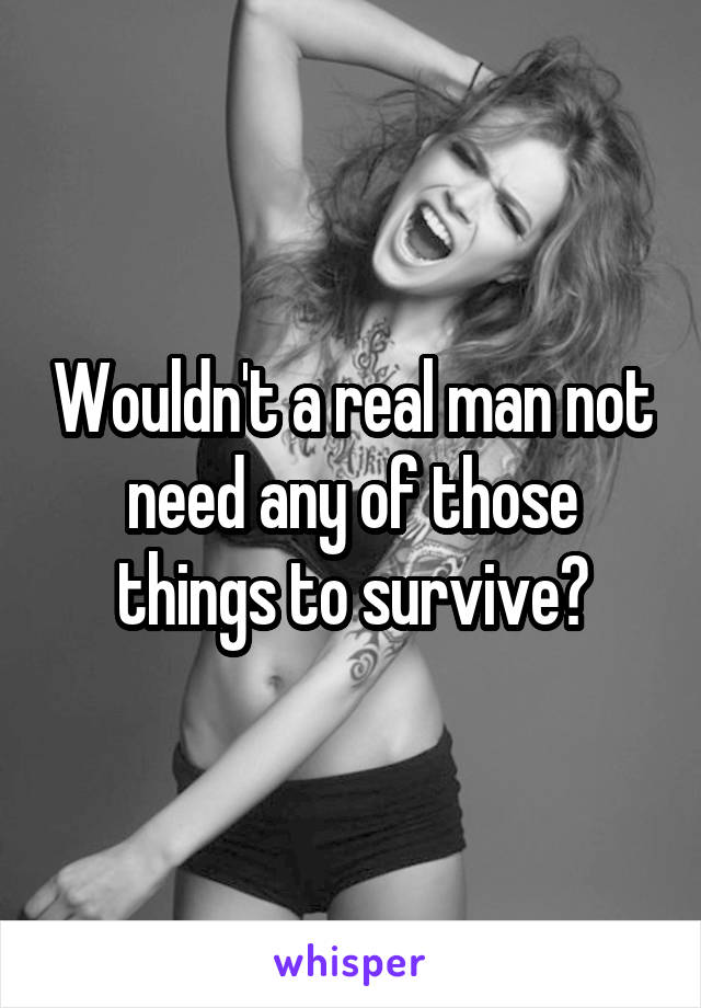 Wouldn't a real man not need any of those things to survive?