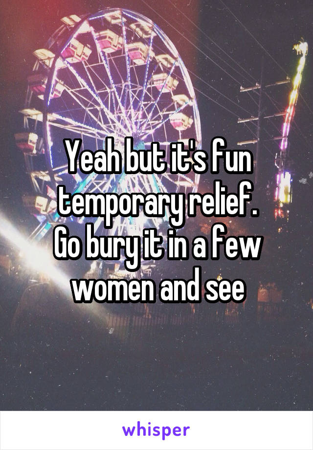 Yeah but it's fun temporary relief.
Go bury it in a few women and see