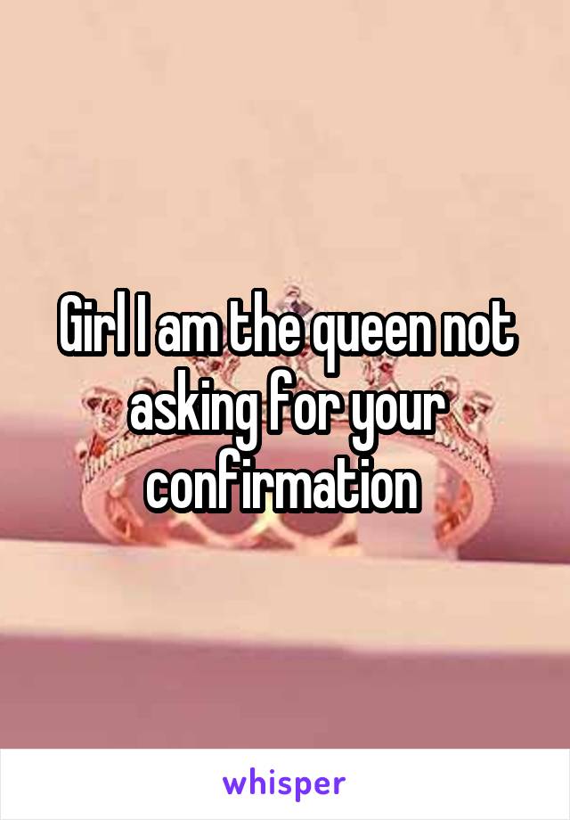 Girl I am the queen not asking for your confirmation 