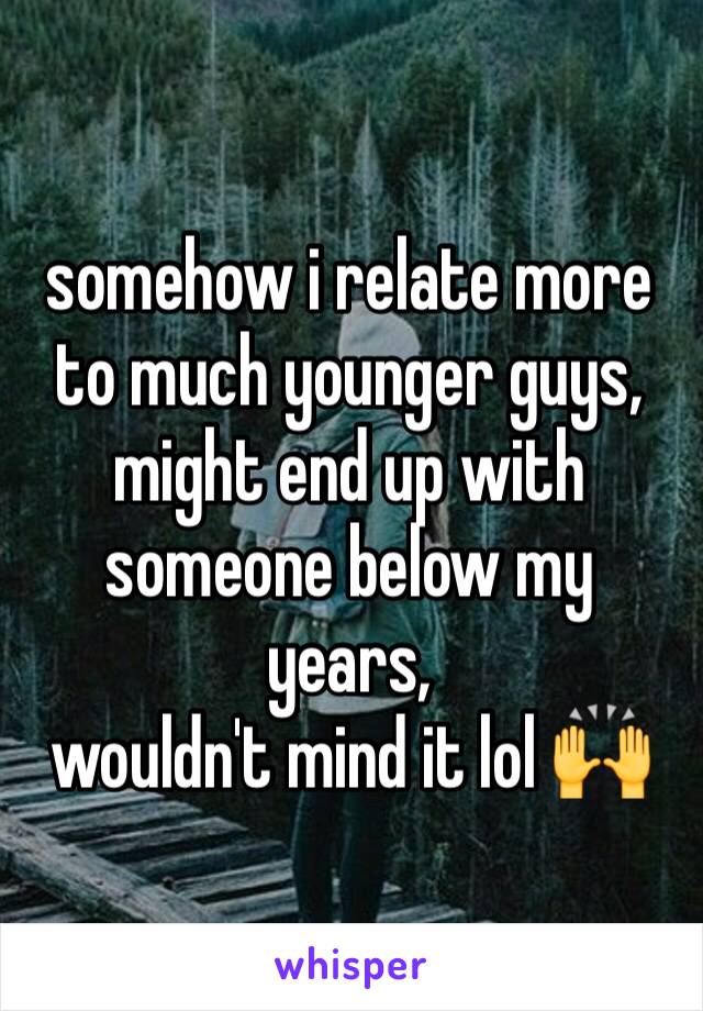 somehow i relate more to much younger guys,
might end up with someone below my years,
wouldn't mind it lol 🙌