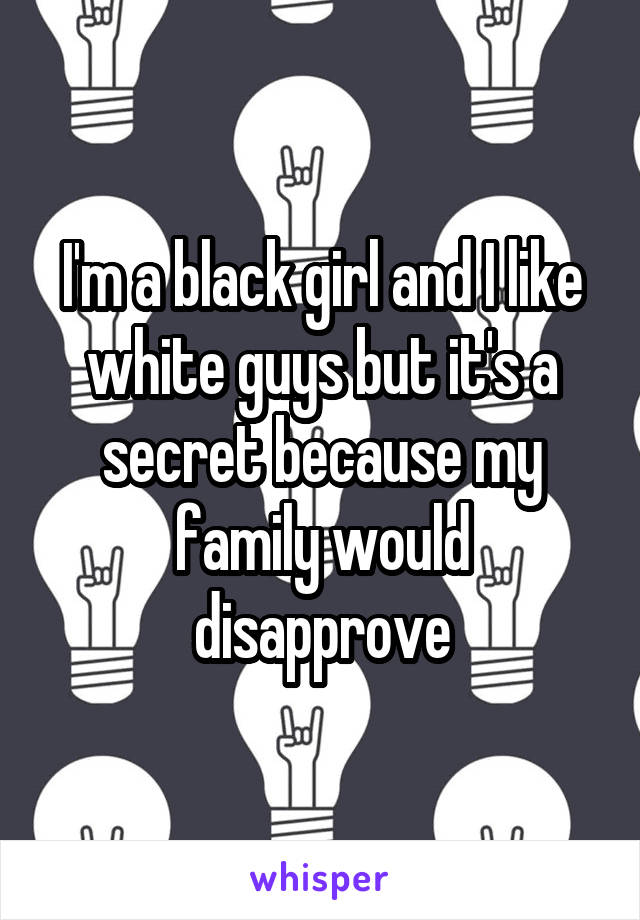 I'm a black girl and I like white guys but it's a secret because my family would disapprove