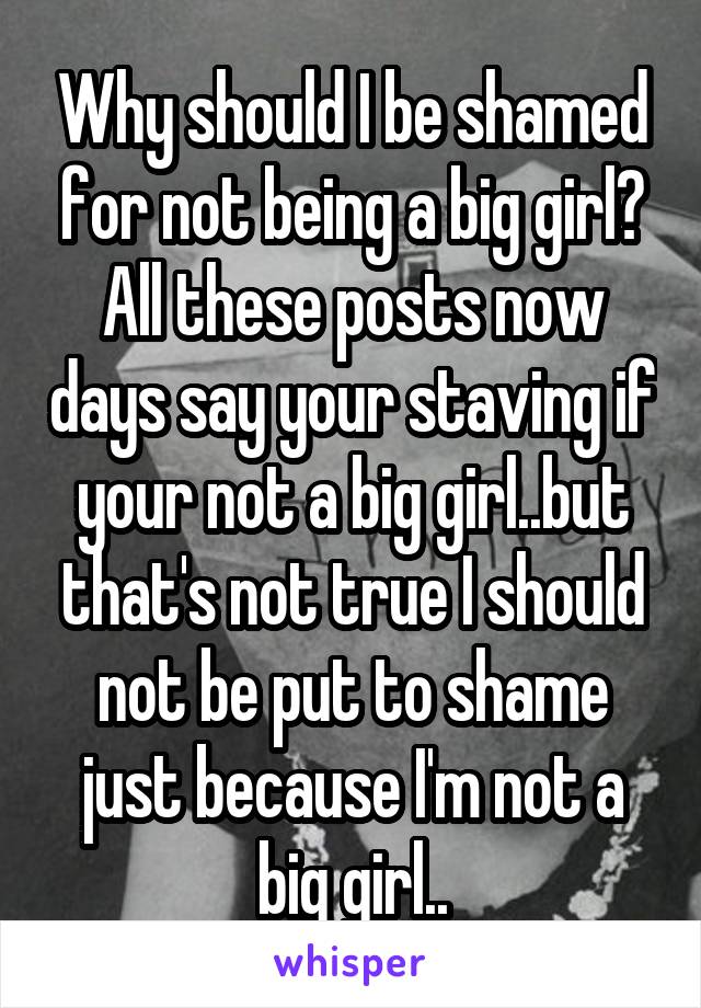 Why should I be shamed for not being a big girl? All these posts now days say your staving if your not a big girl..but that's not true I should not be put to shame just because I'm not a big girl..