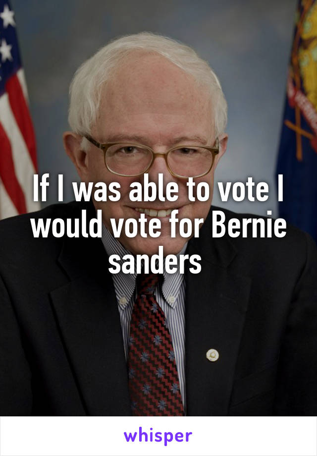 If I was able to vote I would vote for Bernie sanders 