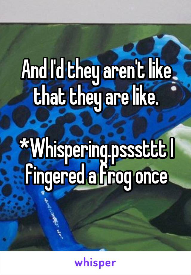 And I'd they aren't like that they are like.

*Whispering.psssttt I fingered a frog once
