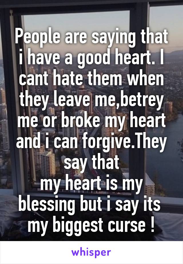 People are saying that i have a good heart. I cant hate them when they leave me,betrey me or broke my heart and i can forgive.They say that
my heart is my blessing but i say its  my biggest curse !