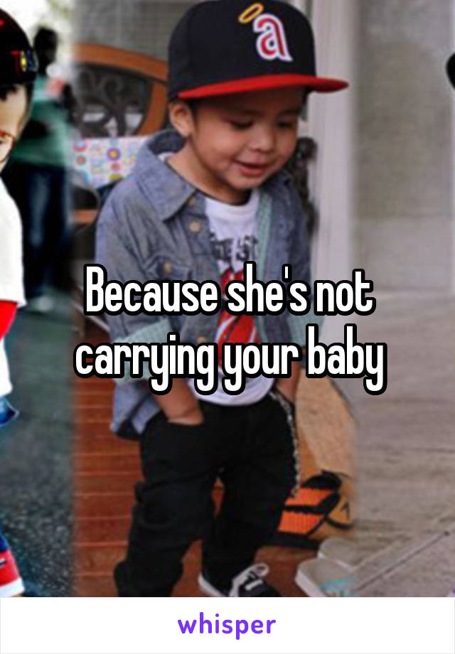 Because she's not carrying your baby