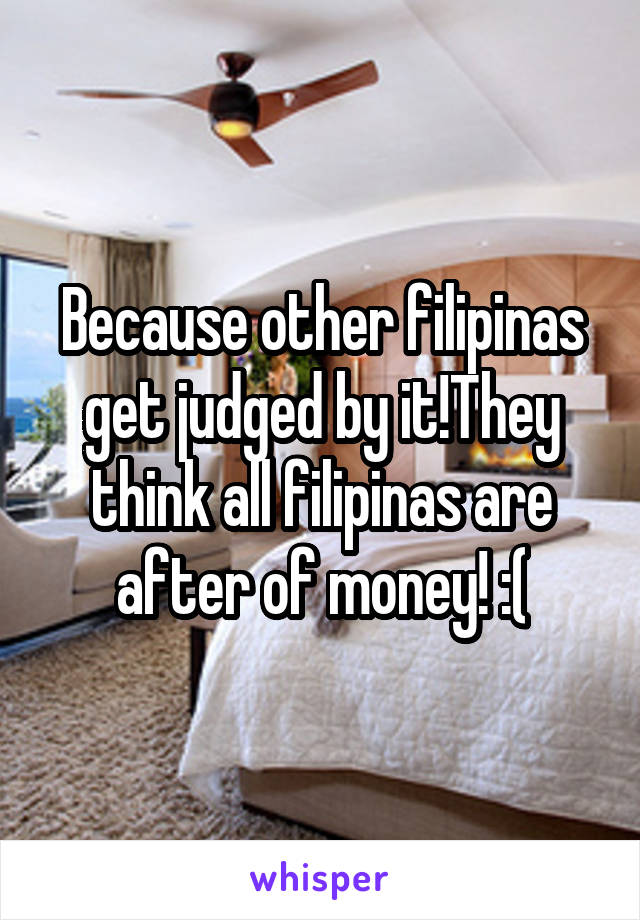 Because other filipinas get judged by it!They think all filipinas are after of money! :(