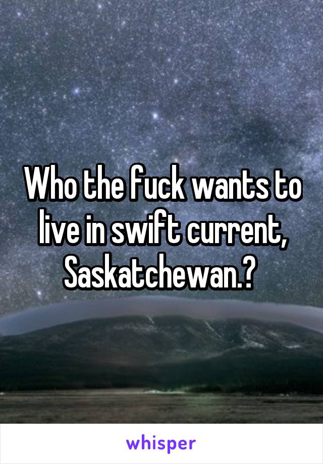 Who the fuck wants to live in swift current, Saskatchewan.? 