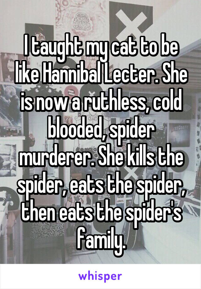 I taught my cat to be like Hannibal Lecter. She is now a ruthless, cold blooded, spider murderer. She kills the spider, eats the spider, then eats the spider's family.