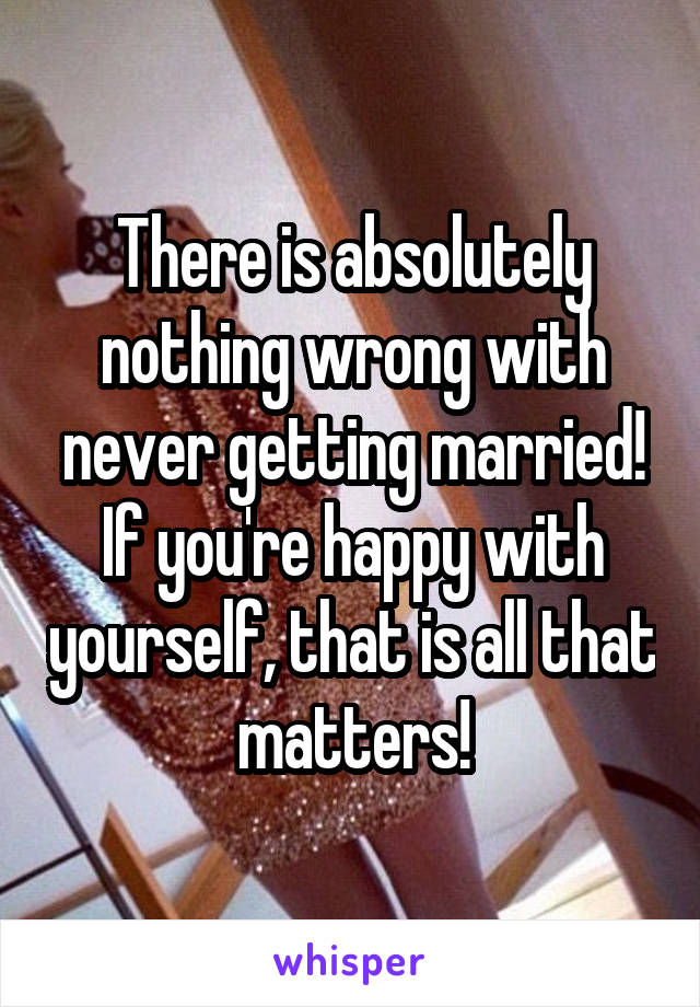 There is absolutely nothing wrong with never getting married! If you're happy with yourself, that is all that matters!