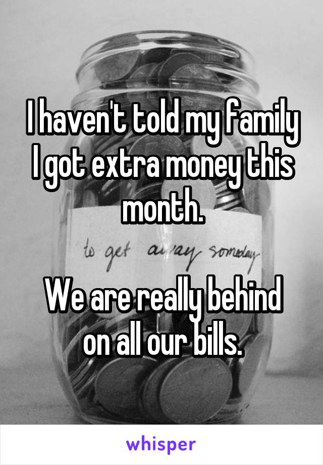 I haven't told my family I got extra money this month.

We are really behind on all our bills.