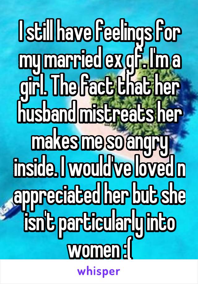 I still have feelings for my married ex gf. I'm a girl. The fact that her husband mistreats her makes me so angry inside. I would've loved n appreciated her but she isn't particularly into women :(