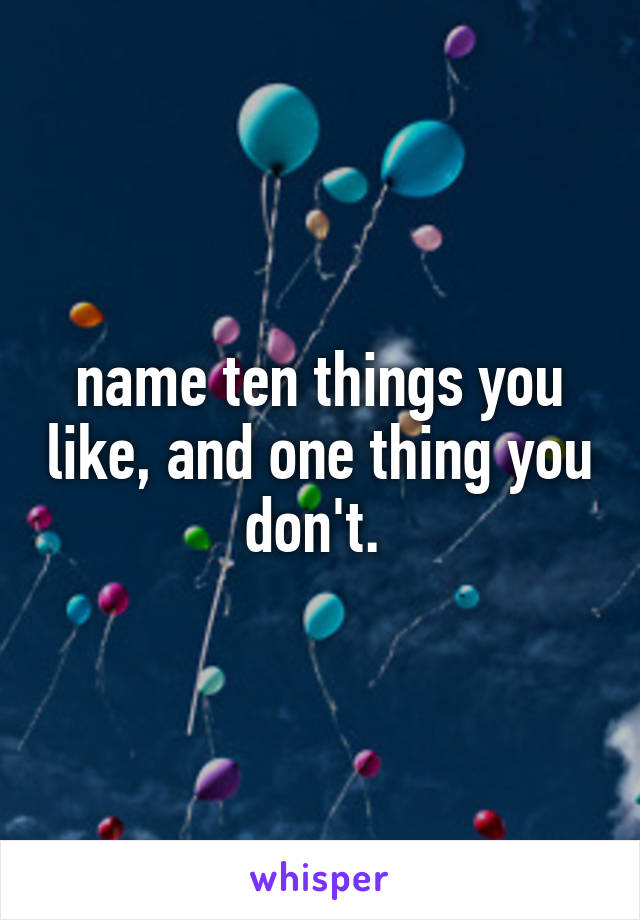 name ten things you like, and one thing you don't. 