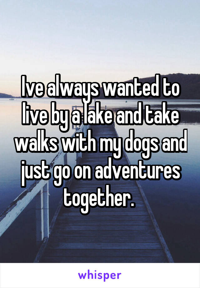 Ive always wanted to live by a lake and take walks with my dogs and just go on adventures together. 