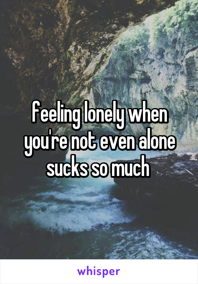 feeling lonely when you're not even alone sucks so much 