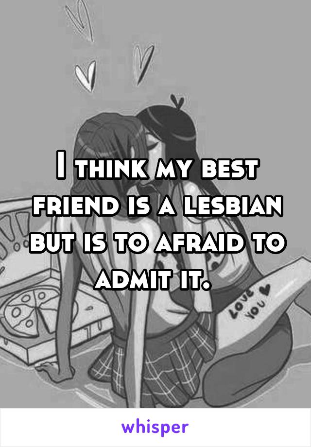 I think my best friend is a lesbian but is to afraid to admit it. 