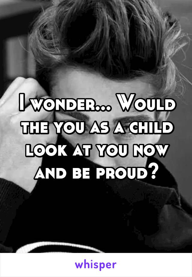 I wonder... Would the you as a child look at you now and be proud?