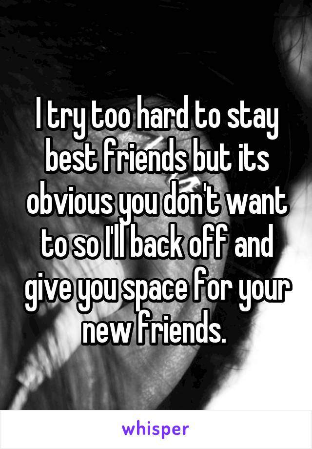 I try too hard to stay best friends but its obvious you don't want to so I'll back off and give you space for your new friends. 