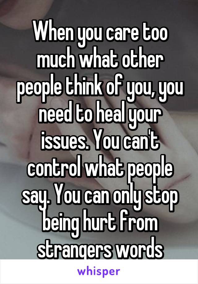 When you care too much what other people think of you, you need to heal your issues. You can't control what people say. You can only stop being hurt from strangers words