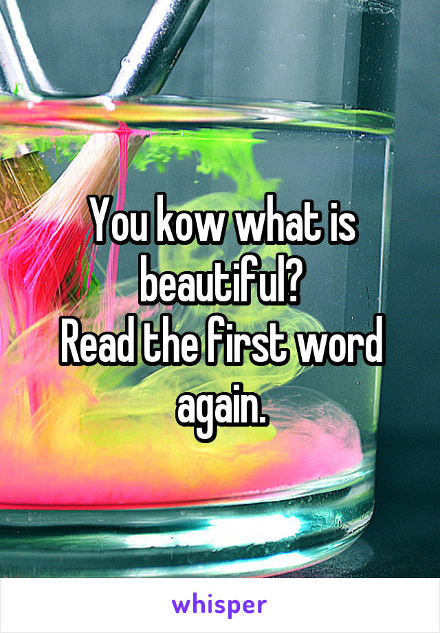 You kow what is beautiful?
Read the first word again.