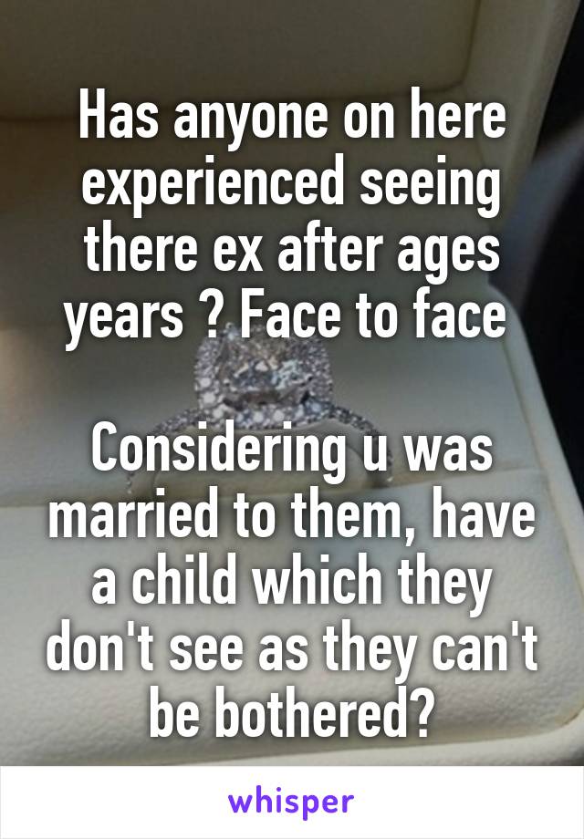 Has anyone on here experienced seeing there ex after ages years ? Face to face 

Considering u was married to them, have a child which they don't see as they can't be bothered?