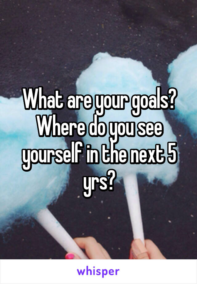 What are your goals?
Where do you see yourself in the next 5 yrs?