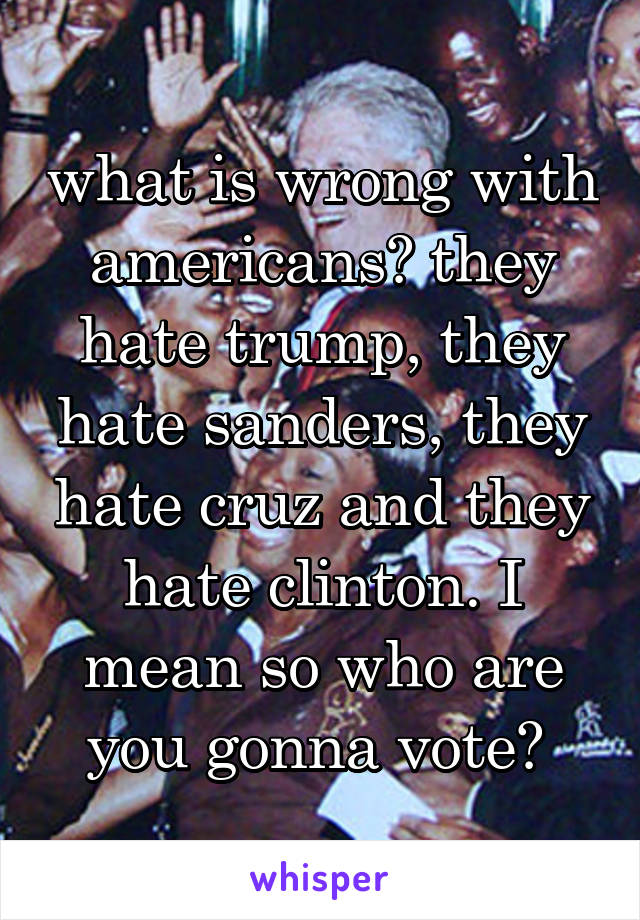 what is wrong with americans? they hate trump, they hate sanders, they hate cruz and they hate clinton. I mean so who are you gonna vote? 