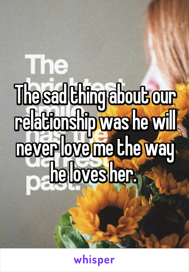 The sad thing about our relationship was he will never love me the way he loves her. 