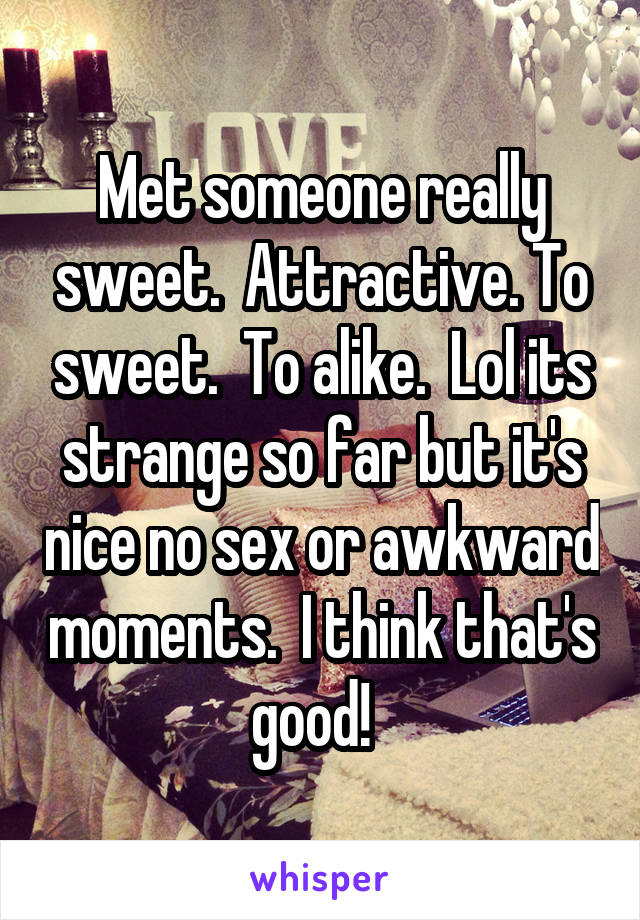 Met someone really sweet.  Attractive. To sweet.  To alike.  Lol its strange so far but it's nice no sex or awkward moments.  I think that's good!  