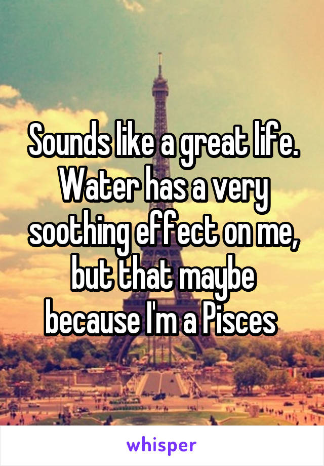 Sounds like a great life. Water has a very soothing effect on me, but that maybe because I'm a Pisces 