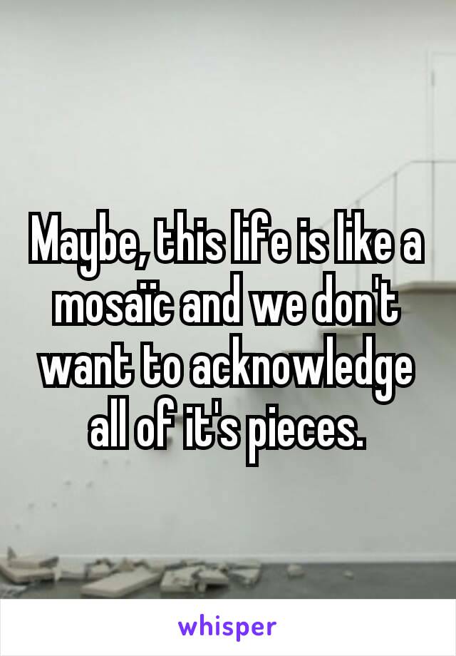 Maybe, this life is like a mosaïc and we don't want to acknowledge all of it's pieces.