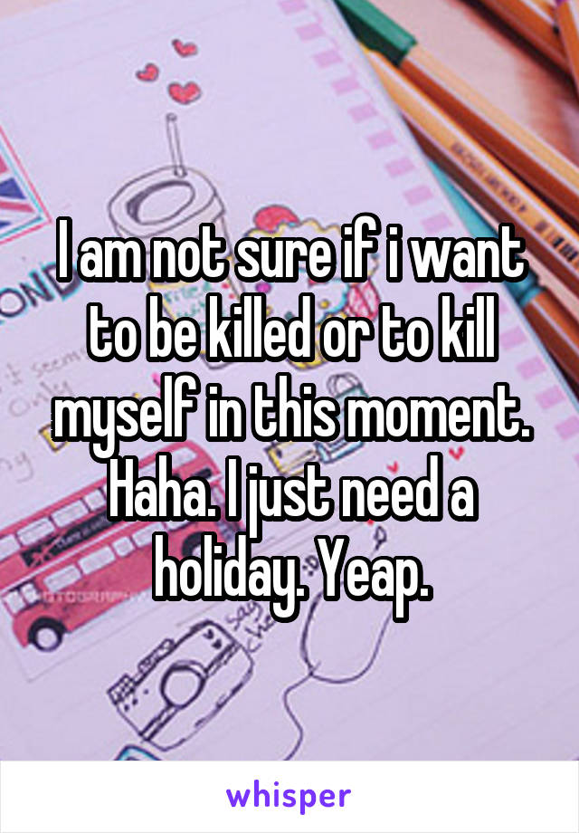 I am not sure if i want to be killed or to kill myself in this moment. Haha. I just need a holiday. Yeap.