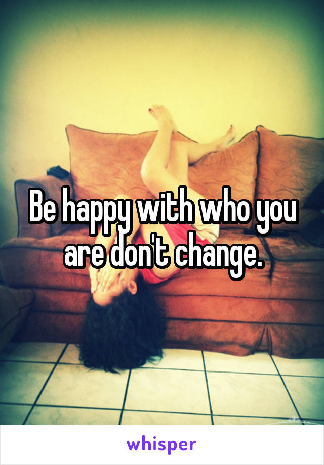 Be happy with who you are don't change.