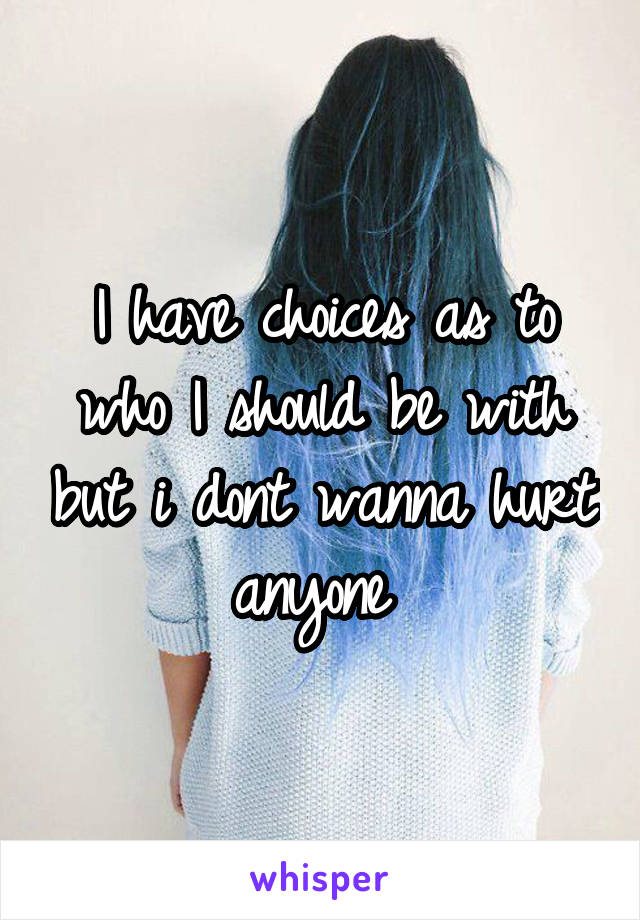 I have choices as to who I should be with but i dont wanna hurt anyone 