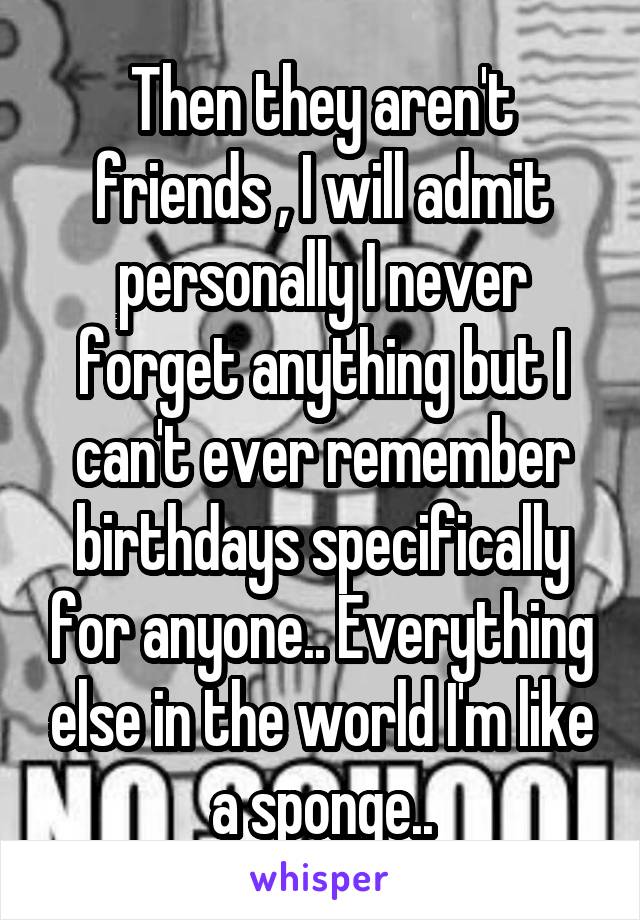 Then they aren't friends , I will admit personally I never forget anything but I can't ever remember birthdays specifically for anyone.. Everything else in the world I'm like a sponge..