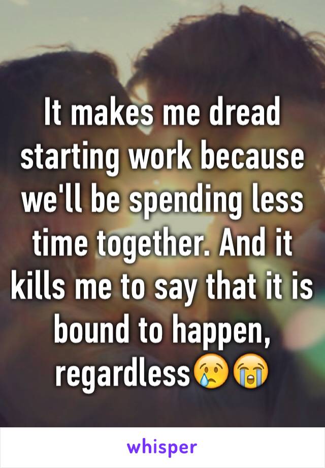 It makes me dread starting work because we'll be spending less time together. And it kills me to say that it is bound to happen, regardless😢😭