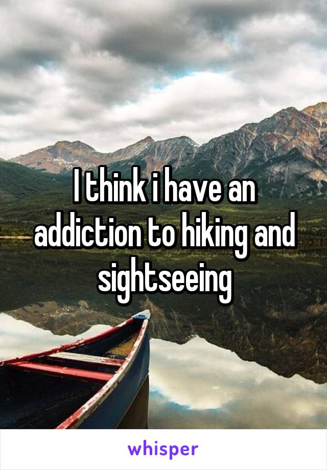 I think i have an addiction to hiking and sightseeing