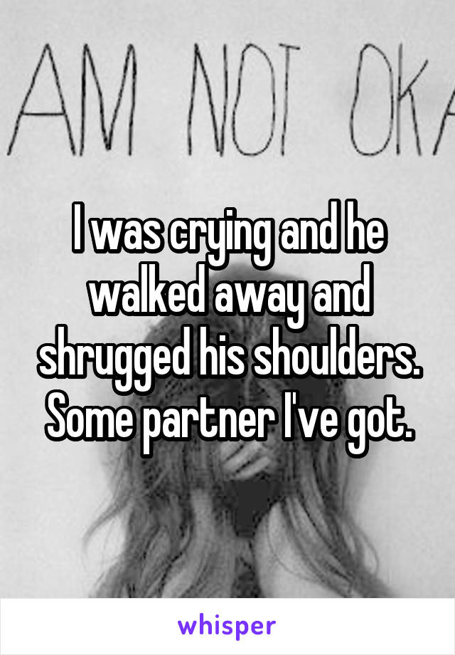 I was crying and he walked away and shrugged his shoulders. Some partner I've got.