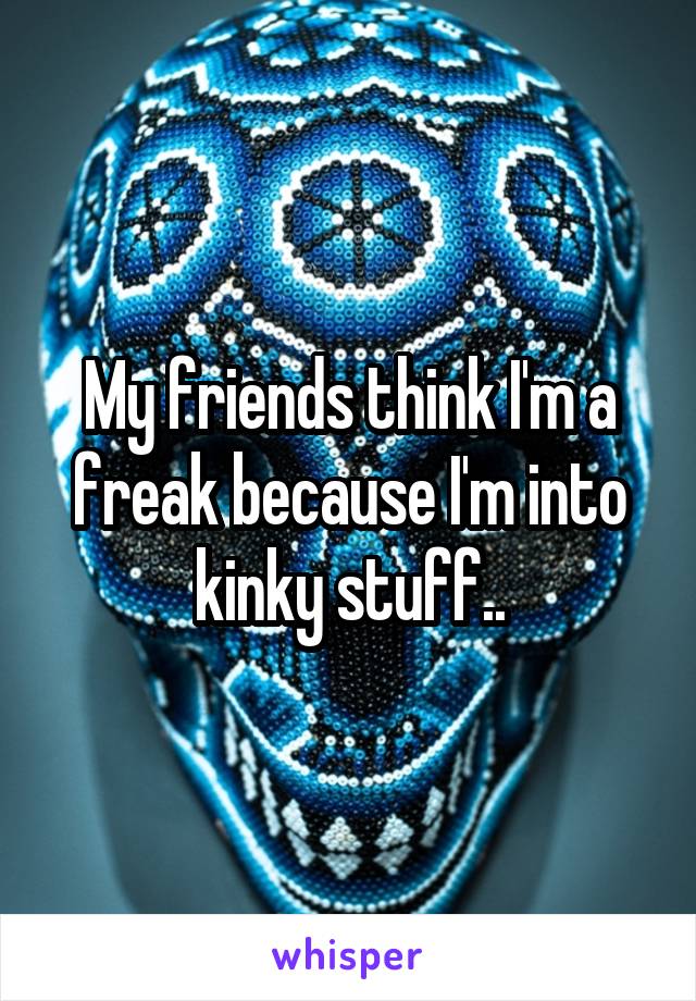 My friends think I'm a freak because I'm into kinky stuff..