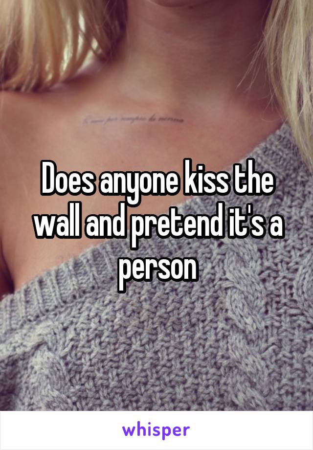 Does anyone kiss the wall and pretend it's a person