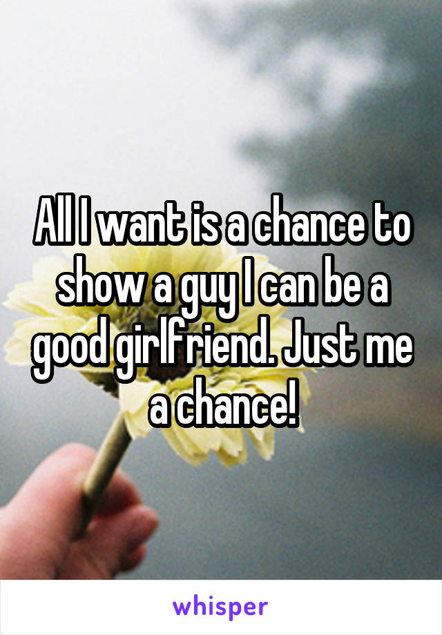 All I want is a chance to show a guy I can be a good girlfriend. Just me a chance!