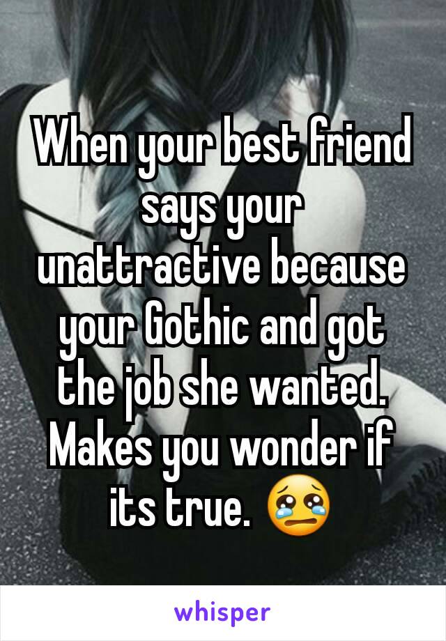 When your best friend says your unattractive because your Gothic and got the job she wanted. Makes you wonder if its true. 😢