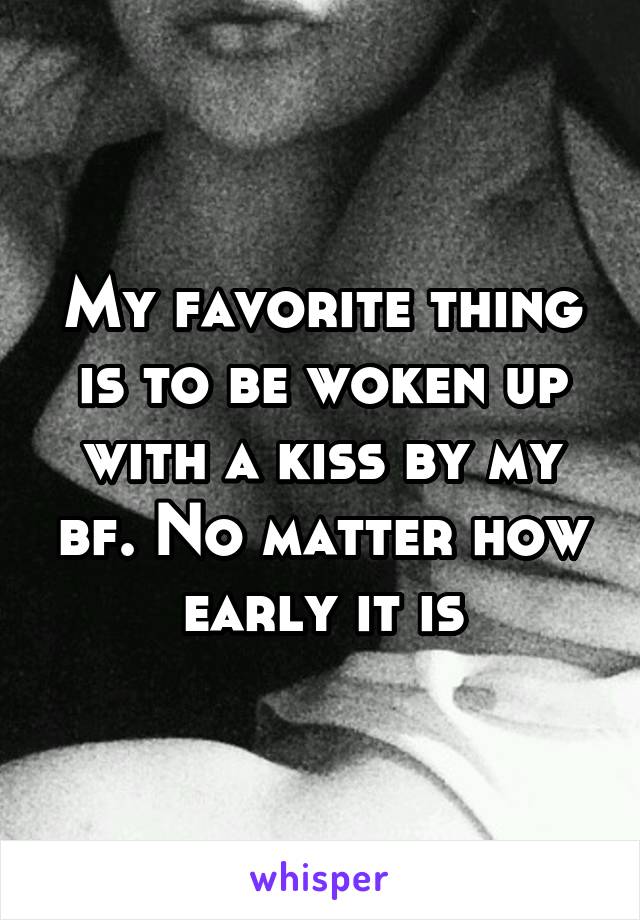 My favorite thing is to be woken up with a kiss by my bf. No matter how early it is