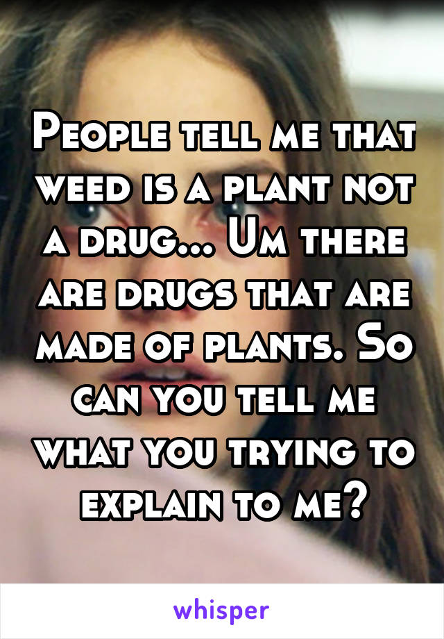 People tell me that weed is a plant not a drug... Um there are drugs that are made of plants. So can you tell me what you trying to explain to me?